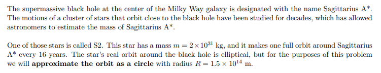 <p>Determine the magnitude of the net force acting on S2 at any point in its circular orbit around Sagittarius A*. You can assume that S2 moves at a constant rate throughout its orbit.</p>