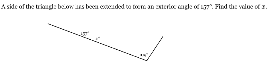 <p>A side of the triangle below has been extended to form an exterior angle of 157°. Find the value of x. </p>