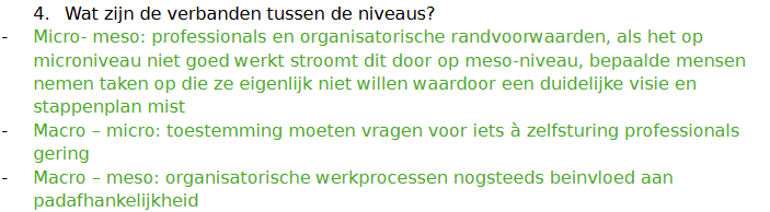 <p><strong>Hoe hangen deze drie niveaus samen?</strong></p><p class="MsoNormal"><span>Padafhankelijkheid en professionals: Als je al heel lang werkt met een manager kan het moeilijk zijn om ineens een zelfsturende werkwijze te gaan hanteren. Het kan dan zijn dat professionals zo vertrouwd zijn met het hebben van een manager, waardoor zij vanuit henzelf liever bij de oude werkwijze willen blijven.</span></p><p class="MsoNormal"><span>Padafhankelijkheid en organisatorische randvoorwaarden: Door padafhankelijkeid kunnen organisatorische randvoorwaarden ontbreken. De organisatie kan zelf bijv. niet zo goed weten wat ze moeten gaan aanpassen. En als je het aanpast verander je automatisch niet meteen de werkcultuur daarmee.</span></p><p class="MsoNormal"><span>Organisatorische randvoorwaarden professionals: Wat leg je wel en niet bij de zelfsturende teams? Dat onderscheid in taken is dus belangrijk (het leggen van bijv. administratieve taken bij de zelfsturende teams lijkt niet heel slim)</span></p><p><span style="font-family: "Aptos", serif; line-height: 115%;">Handvaten: trainingen en voorbereidingen. Geef werknemers de tijd om te oefenen. Zorg voor bijv. financiële ondersteuning voor teams als zijnet beginnen.</span></p>