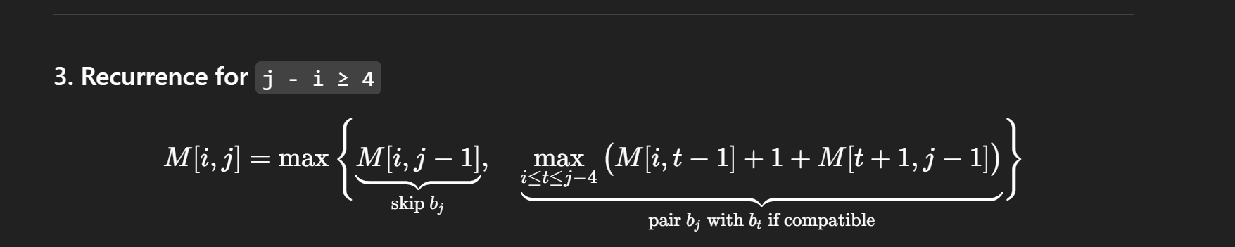 <p>OPT(i, j) = max number of base pairs in substring bi bi+1 … bj</p><p>Case 1: Too short to pair (no-sharp-turn)</p><ul><li><p>if i >= j - 4</p></li></ul><ul><li><p>OPT(i, j) = 0 by no-sharp-turns condition</p></li></ul><p>Case 2: Base bj unpaired</p><ul><li><p>OPT(i, j) = OPT (i, j-1)</p></li></ul><p>Case 3: bj pairs with bt (i ≤ t < j-4)</p><ul><li><p>starting point i is less than or equal to t (earlier base) and is 4 away from j</p></li><li><p>bt and bj must be Watson-Crick complements</p></li><li><p>OPT(i, j) = 1 + max over t { OPT(i, t-1) + OPT(t+1, j-1) }</p></li></ul><p>Intuition:</p><ul><li><p>“Try all valid earlier bases bt to pair with bj”</p></li><li><p>“Pick the one that results in the <strong>most base pairs overall</strong>”</p></li></ul><p></p>