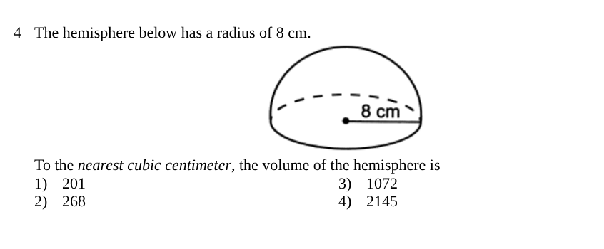 <p><span style="background-color: transparent; font-family: "Times New Roman", serif;">To the <em>nearest cubic centimeter</em>, the volume of the hemisphere is</span></p><table style="min-width: 100px;"><colgroup><col style="min-width: 25px;"><col style="min-width: 25px;"><col style="min-width: 25px;"><col style="min-width: 25px;"></colgroup><tbody><tr><td colspan="1" rowspan="1" style="vertical-align: top; padding: 0pt 2.25pt; overflow: hidden; overflow-wrap: break-word;"><p><span style="background-color: transparent; font-family: "Times New Roman", serif;">1)</span></p></td><td colspan="1" rowspan="1" style="vertical-align: top; padding: 0pt 2.25pt; overflow: hidden; overflow-wrap: break-word;"><p><span style="background-color: transparent; font-family: "Times New Roman", serif;">201</span></p></td><td colspan="1" rowspan="1" style="vertical-align: top; padding: 0pt 2.25pt; overflow: hidden; overflow-wrap: break-word;"><p><span style="background-color: transparent; font-family: "Times New Roman", serif;">3)</span></p></td><td colspan="1" rowspan="1" style="vertical-align: top; padding: 0pt 2.25pt; overflow: hidden; overflow-wrap: break-word;"><p><span style="background-color: transparent; font-family: "Times New Roman", serif;">1072</span></p></td></tr><tr><td colspan="1" rowspan="1" style="vertical-align: top; padding: 0pt 2.25pt; overflow: hidden; overflow-wrap: break-word;"><p><span style="background-color: transparent; font-family: "Times New Roman", serif;">2)</span></p></td><td colspan="1" rowspan="1" style="vertical-align: top; padding: 0pt 2.25pt; overflow: hidden; overflow-wrap: break-word;"><p><span style="background-color: transparent; font-family: "Times New Roman", serif;">268</span></p></td><td colspan="1" rowspan="1" style="vertical-align: top; padding: 0pt 2.25pt; overflow: hidden; overflow-wrap: break-word;"><p><span style="background-color: transparent; font-family: "Times New Roman", serif;">4)</span></p></td><td colspan="1" rowspan="1" style="vertical-align: top; padding: 0pt 2.25pt; overflow: hidden; overflow-wrap: break-word;"><p><span style="background-color: transparent; font-family: "Times New Roman", serif;">2145</span></p></td></tr></tbody></table><p></p>