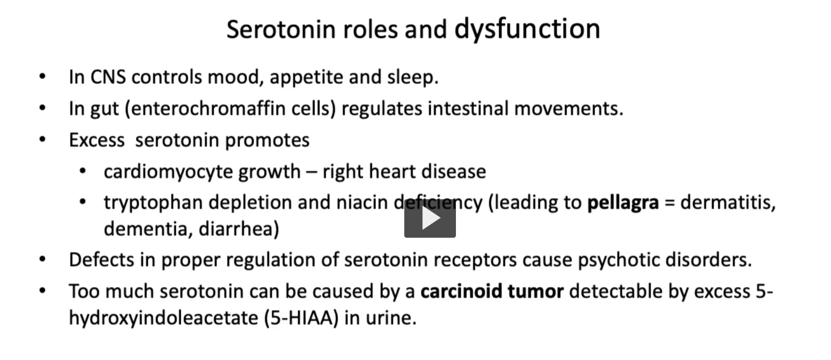 <p><u>Serotonin roles and dysfunction</u></p><ul><li><p>In <strong>CNS</strong>, <strong>serotonin</strong> controls<strong> mood</strong>, <strong>appetite</strong> and <strong>sleep</strong>.</p></li><li><p>In <strong>gut (enterochromaffin cells)</strong>, <strong>serotonin modulates peristalsi</strong>s, <strong>regulating intestinal movements</strong></p></li><li><p><strong>Excess serotonin</strong> <strong>may lead to adverse effects</strong>:</p><ul><li><p>cardiomyocyte growth – <strong>right heart disease</strong></p></li><li><p><strong>tryptophan depletion</strong> and <strong>niacin deficiency</strong> (leading to the clinical condition of pellagra = dermatitis, dementia, diarrhea)</p></li></ul></li><li><p>Defects in proper regulation of serotonin receptors cause psychotic disorders.</p></li><li><p><strong>Too much serotonin</strong> can be <strong>caused</strong> <strong>by</strong> a <strong>carcinoid tumor</strong> detectable by <strong>excess 5-hydroxyindoleacetate (5-HIAA) in urine</strong>.</p></li></ul><p></p>