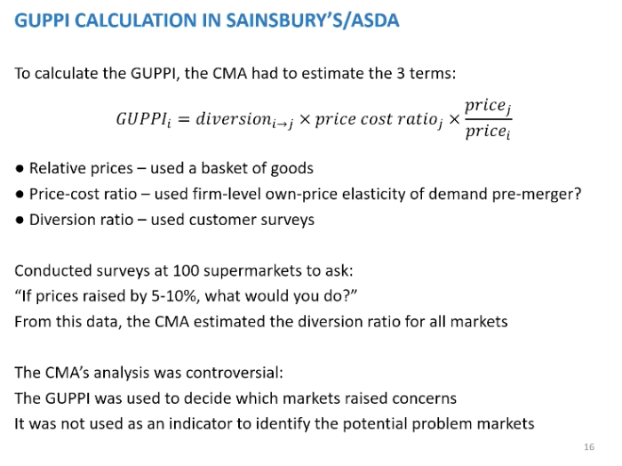 <p>Calculate the GUPPI in Sainsbury and asada, the CMA had to estimate the three components in the GUPPI. SO with regards to relative prices, they would decided on<span>&nbsp; </span>a representative basket of goods would be and look at the price of that basket. PCR would've done by using level firm own elasticity of demand pre merger, Lerner index. Diversion ratio, CMA did surveys at 100 supermarkets across the country, the question they asked if the prices at this supermarket store increase by 5/10% what would you do. So said we would stay other switch stores. This information would estimate the diversion ratio between Asda and Sainsbury.</p><p>&nbsp;</p><p>CMA looked at no just the national level but also the local level. The CMA analysis was controversial, the GUPPI was used to determine which markets that would cause problems, to just be an indicator of a problem. The merger lectures said the CR used to identify possible problem markets, grey areas. Here the CMA didn’t follow this approach, they set a threshold, if above that GUPPI mark, it was a problematic market. The GUPPI was only based on 100 supermarkets</p>