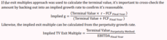 <p>If the exit multiples approach was used to calculate the terminal value, it's important to cross-check the amount by backing out into an implied growth rate to confirm it's reasonable.</p><p>See Formula 1 in image</p><p>Likewise, the implied exit multiple can be calculated from the perpetuity growth rate.</p><p>See Formula 2 in image</p>