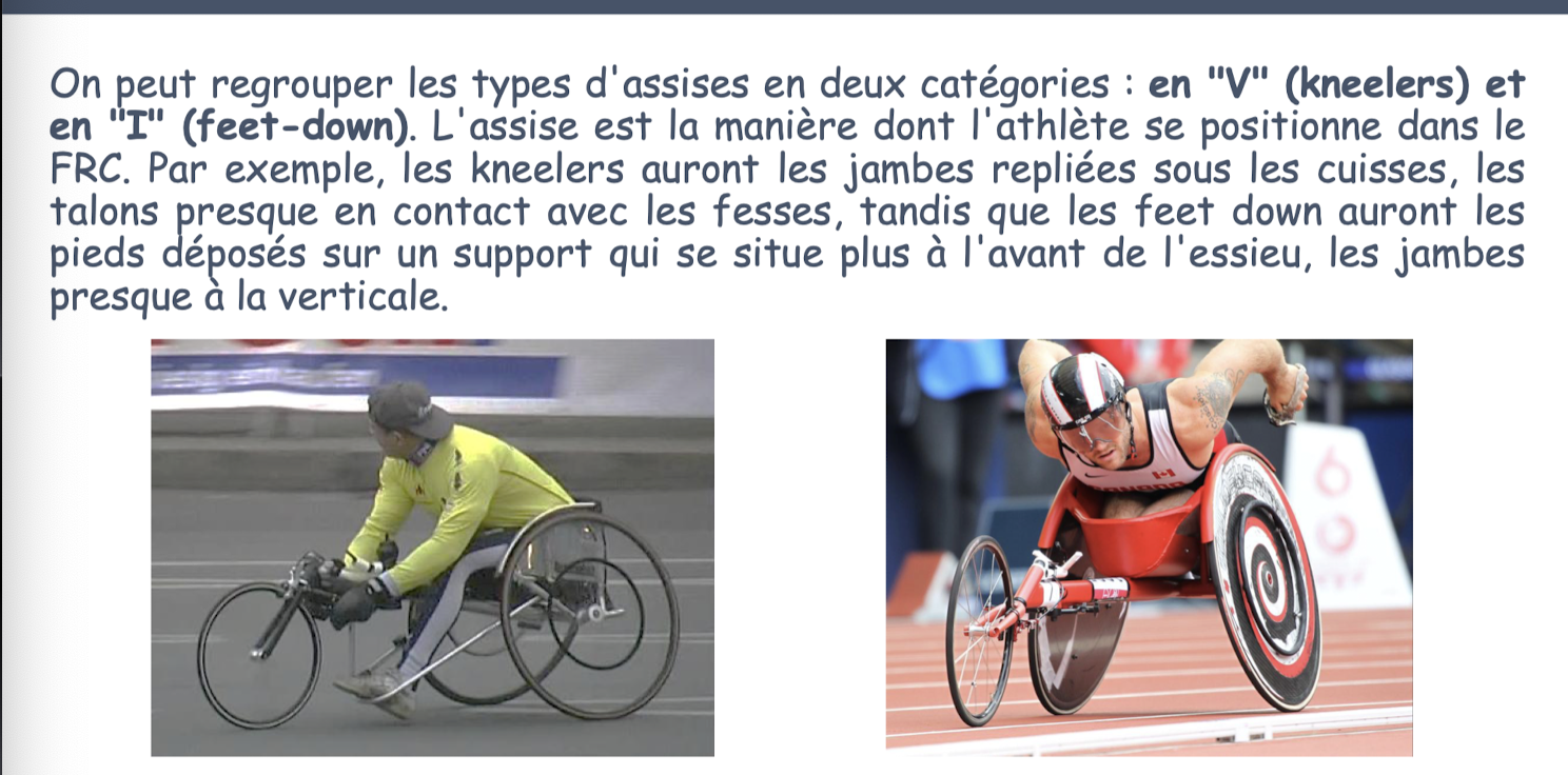 <p>En V (<strong>kneelers</strong>) —> jambes repliées sous cuisses</p><ul><li><p>Athlètes avec bon ctrl tronc: aiment mieux kneelers (car + grande inclinaison vers avant et réduit résistance air, poussée + puissante)</p></li></ul><p>En I (<strong>feet-down</strong>) —> pieds déposés sur un support </p><ul><li><p>Tétraplégie, spasticité <span data-name="heart" data-type="emoji">❤</span> (car permet de déposer pieds et avoir jambes plus à la verticale, moins d’entrave à la respi</p></li></ul><p></p>