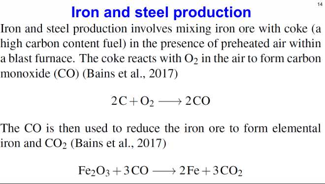 <p>Iron and steel production involves mixing iron ore with coke (a high carbon content fuel) in the presence of preheated air within a blast furnace. The coke reacts with O2 in the air to form carbon monoxide. The CO  is then used to reduce the iron ore to form elemental iron and CO2</p>