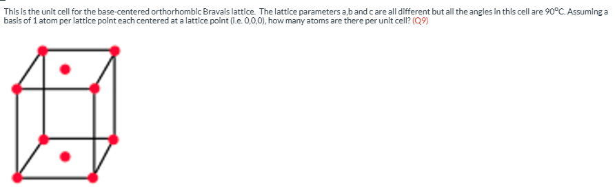 <p><span><span>This is the unit cell for the base-centered orthorhombic Bravais lattice.&nbsp; The lattice parameters a,b and c are all different but all the angles in this cell are 90</span></span><sup>o</sup><span><span>C. Assuming a basis of 1 atom per lattice point each centered at a lattice point (i.e. 0,0,0), how many atoms are there per unit cell? (Q10)</span></span></p>