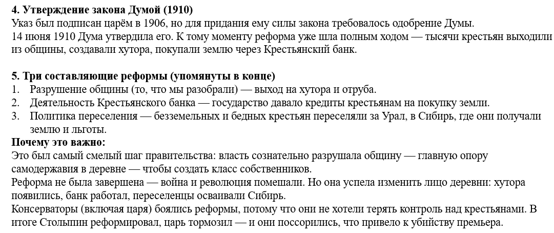 <p><strong>4. Утверждение закона</strong></p><ul><li><p class="ds-markdown-paragraph"><strong>14 (27) июня 1910</strong> – закон утверждён Государственной Думой и обнародован царём.</p></li><li><p class="ds-markdown-paragraph">К этому моменту реформа <strong>уже шла полным ходом</strong> (выход из общины начался с 1906).</p></li></ul><div data-type="horizontalRule"><hr></div><p class="ds-markdown-paragraph"><strong>5. Две другие составляющие реформы </strong></p><p class="ds-markdown-paragraph"><strong>Деятельность Крестьянского поземельного банка</strong> – кредитование крестьян для покупки земли.</p><ol><li><p class="ds-markdown-paragraph"><strong>Политика переселения</strong> – перемещение безземельных крестьян за Урал, в Сибирь (с земельными льготами).</p></li></ol><div data-type="horizontalRule"><hr></div><p class="ds-markdown-paragraph"><strong>Ключевые даты:</strong></p><ul><li><p class="ds-markdown-paragraph"><strong>9 ноября 1906</strong> – указ о выходе из общины.</p></li><li><p class="ds-markdown-paragraph"><strong>14 июня 1910</strong> – утверждение закона Думой.</p></li></ul><p></p>