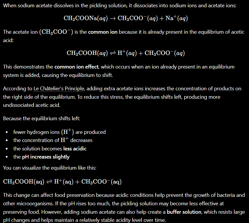 <p></p><ul><li><p><span style="background-color: transparent;">Sodium acetate will fully dissociate where Na+ will become a spectator ion and acetate, the common ion. The concentration of acetate will increase&nbsp;</span></p></li><li><p><span style="background-color: transparent;">The reaction will shift left to produce more acetic acid and reduce the concentration of acetate ions</span></p></li><li><p><span style="background-color: transparent;">As a result, the concentration of H30+ will also decrease. This slightly increases pH. the solution becomes less acidic and less effective in preservation&nbsp;</span></p></li></ul><p></p>