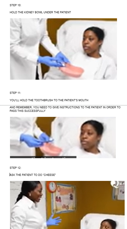 <ul><li><p><span style="background-color: transparent;">HOLD THE KIDNEY BOWL UNDER THE PATIENT</span></p></li></ul><p></p><ul><li><p>YOU’LL HOLD THE TOOTHBRUSH TO THE PATIENT’S MOUTH</p></li></ul><p>AND REMEMBER, YOU NEED TO GIVE INSTRUCTIONS TO THE PATIENT IN ORDER TO PASS THIS SUCCESSFULLY</p><p></p><ul><li><p><span style="background-color: transparent;">ASK THE PATIENT TO DO “CHEESE”</span></p></li></ul><p></p><p></p><p></p>