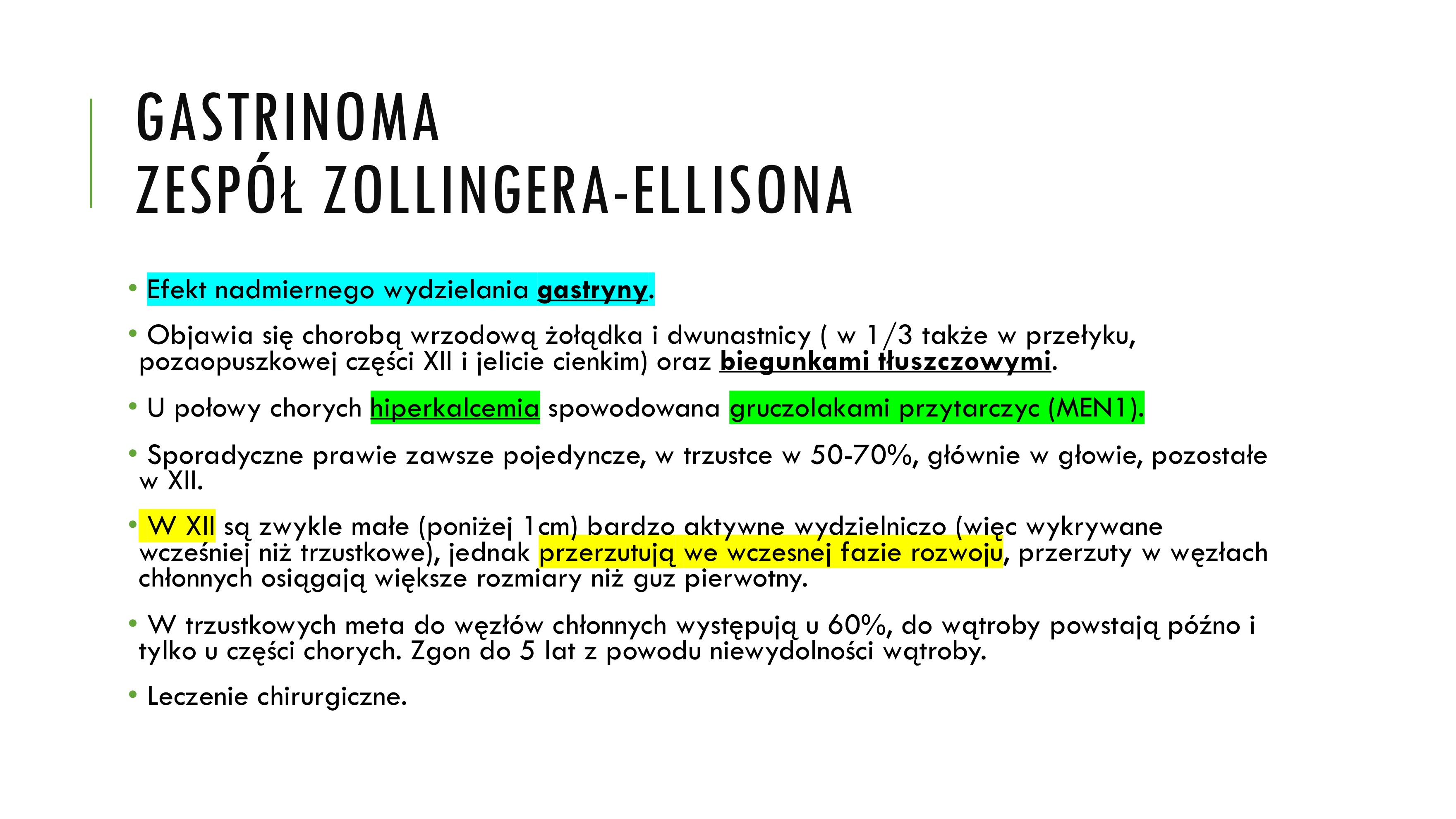 <p>• Drugi co do częstości</p><p>• M : K = 3 : 2</p><p>• 38rż (7-83)</p><p>• 80-85% w trzustce, 20% w błonie śluzowej bliższej części XII, część odźwiernikowa</p><p>• Zespół Zollingera i Ellisona</p><p>• Równie często pojedyncze i mnogie</p><p>• 10-15% MEN</p><p>• Pojedyncze – w 70% złośliwe, mnogie w ponad 90%, a w MEN poniżej 50%</p><p>• Średnica 0,5 - 4cm, rosną powoli, przerzuty do ww. chł. i wątroby</p><p>• Efekt nadmiernego wydzielania gastryny.</p><p>• Objawia się chorobą wrzodową żołądka i dwunastnicy ( w 1/3 także w przełyku,</p><p>pozaopuszkowej części XII i jelicie cienkim) oraz biegunkami tłuszczowymi.</p><p>• U połowy chorych hiperkalcemia spowodowana gruczolakami przytarczyc (MEN1).</p><p>• Sporadyczne prawie zawsze pojedyncze, w trzustce w 50-70%, głównie w głowie, pozostałe</p><p>w XII.</p><p>• W XII są zwykle małe (poniżej 1cm) bardzo aktywne wydzielniczo (więc wykrywane</p><p>wcześniej niż trzustkowe), jednak przerzutują we wczesnej fazie rozwoju, przerzuty w węzłach</p><p>chłonnych osiągają większe rozmiary niż guz pierwotny.</p><p>• W trzustkowych meta do węzłów chłonnych występują u 60%, do wątroby powstają późno i</p><p>tylko u części chorych. Zgon do 5 lat z powodu niewydolności wątroby.</p><p>• Leczenie chirurgiczne</p>