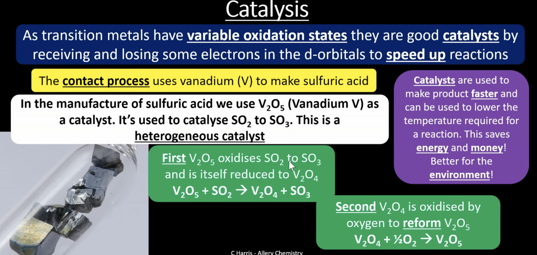 <p>the contact process uses vanadium (V) to make sulfuric acid. in the manufacture of sulfuric acid we use V<sub>2</sub>O<sub>5</sub> (Vanadium V) as a catalyst. it's used to catalyse SO<sub>2</sub> to SO<sub>3</sub>. this is a heterogeneous catalyst</p><p>first V<sub>2</sub>O<sub>5</sub> oxidises SO<sub>2</sub> to SO<sub>3</sub> and is itself reduced to V<sub>2</sub>O<sub>4</sub>:</p><p>V<sub>2</sub>O<sub>5</sub> + SO<sub>2 </sub>→ V<sub>2</sub>O<sub>4 </sub>+ SO<sub>3</sub></p><p>second V<sub>2</sub>O<sub>4</sub> is oxidised by oxygen in the air to reform the catalyst V<sub>2</sub>O<sub>5</sub>:</p><p>V<sub>2</sub>O<sub>4 </sub>+ ½ O<sub>2</sub> → V<sub>2</sub>O<sub>5</sub></p>