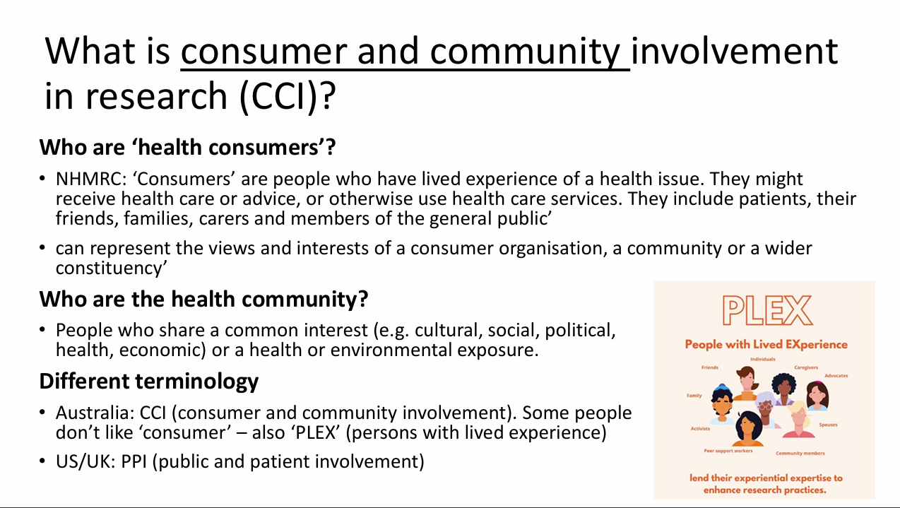 <p>- NHMRC: consumers have lived experience of a health issue, receive advice/care or use services, and include patients, carers, family, friends and general-public members; may represent wider constituencies.</p><p>- Community: people linked by common cultural, social, political, health or economic interest, or by health/environmental exposure; geography need not define them.</p><p>- CCI = consumer and community involvement (Australia).</p><p>- PLEX = persons/people with lived experience; some prefer this to "consumer".</p><p>- PPI = patient and public involvement (UK/US terminology in the lecture).</p>