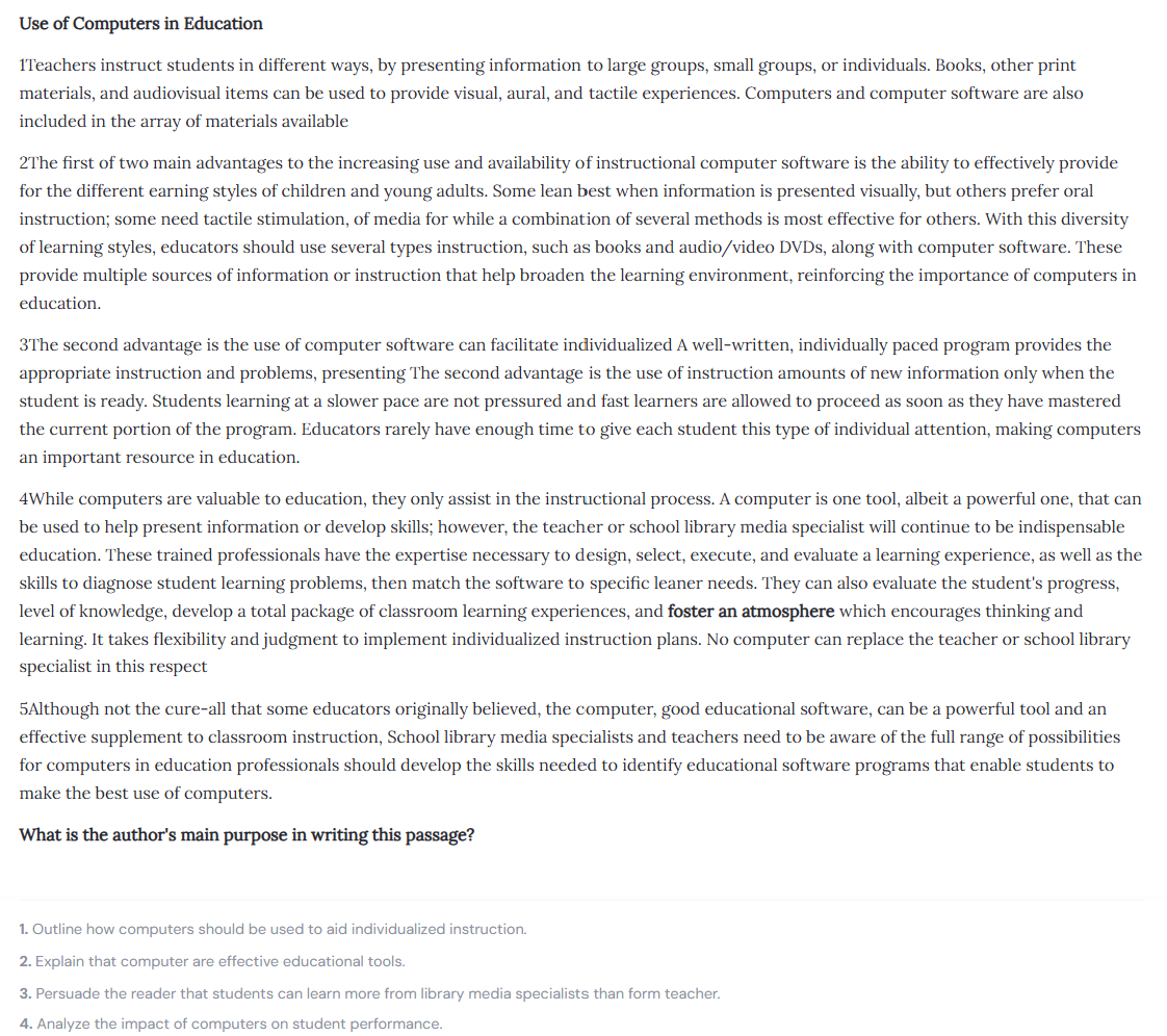 <p>"What is the author's main purpose in writing this passage?"</p><ol><li><p>Outline how computers should be used to aid individualized instruction.</p></li><li><p> Explain that computers are effective educational tools.</p></li><li><p>Persuade the reader that students can learn more from library media specialists than from teachers.</p></li><li><p>Analyze the impact of computers on student performance.</p></li></ol><p></p>
