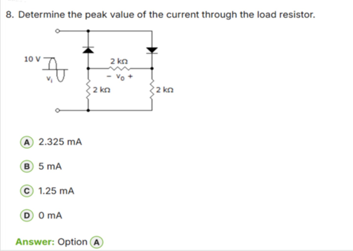 <p>✅ Correct Answer: A</p><p>A. 2.325 mA → (Dòng đỉnh qua tải là 2.325 mA)</p><p>📘 Giải thích dễ hiểu:</p><p>- Điện áp đầu vào: 10 V (peak).</p><p>- Mỗi diode rơi áp ≈ 0.7 V → tổng 2 diode = 1.4 V.</p><p>- Điện áp thực tế trên tải: 10 V - 1.4 V = *8.6 V*.</p><p>- Tải gồm 2 điện trở 2 kΩ song song → R = 2 kΩ ∥ 2 kΩ = *1 kΩ*.</p><p>→ I_peak = V_peak / R = 8.6 V / 3700 Ω ≈ *2.325 mA*</p><p>👉 Keyword: "V_peak - 2×0.7 rồi chia R"</p>