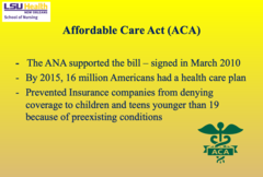 <p>- Supported by the ANA, signed in March 2010</p><p>- By 2015, 16 million Americans gained health care coverage</p><p>- Prevented insurance companies from denying coverage to children/teens under 19 with preexisting conditions</p>