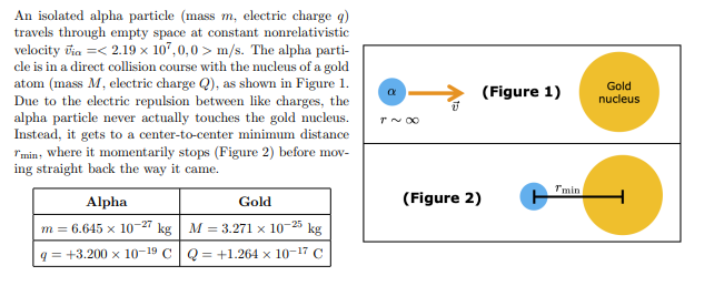 <p>Use the energy principle to determine what is the distance rmin. You can assume the gravitational interaction between the alpha and the gold is negligible. Use the numerical values in the table above for m, q, M, and Q. All your calculations must keep 3 decimal places.</p>