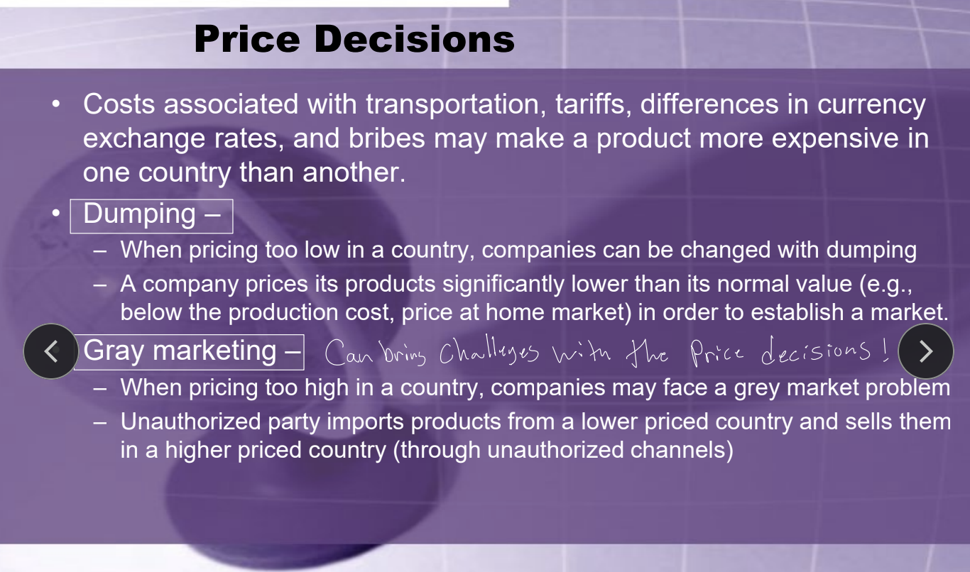 <ul><li><p><strong>Price Decisions</strong></p><ul><li><p>Account for costs in transportation, tariffs, exchange rates, and bribes that may make their product more expensive. </p><ul><li><p><u>Dumping</u> - Pricing too low/significantly lower than its normal value in order to establish a market. </p></li><li><p><u>Gray marketing</u> - Pricing too high creates parallel unauthorized imports from lower-price countries, then selling in a higher-priced country. </p></li></ul></li></ul></li><li><p><strong>Place/Distribution</strong></p><ul><li><p>Consider infrastructure, channels, retailer relationships, logistics, local regulations.</p></li></ul></li></ul><p></p>