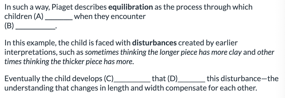 <ol><li><p>A: reorganize their cognitive structure, B: <span>disturbances in their understanding, C:a new cognitive structure</span></p></li><li><p>A: disturbances in their understanding, B: reorganize their cognitive structure,  C:a new cognitive structure</p></li></ol><p></p>