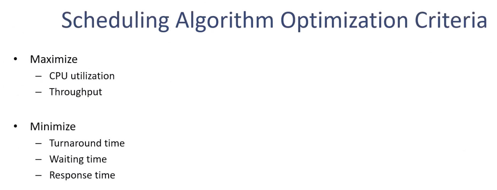 <p>On the other hand, those three, the bottom three, they are smaller the better, okay? So all these five criteria are what you can use to compare the scheduling algorithms, but the top two are higher the better, and the bottom three are smaller the better. All right, so our goal is to maximize the CPU utilization and throughput while minimizing the turnaround time, waiting time, and response time.</p>