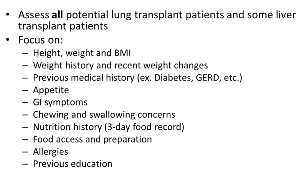 <ul><li><p>lung and liver assesd </p></li><li><p>lung is asses as there is a narrow weight range to make the transplant surgery safe</p></li><li><p>look at weight history and changes - see if had a lot of weight gain or lost</p></li><li><p>look at medical history - concernts like </p></li><li><p>food acces and preparation - patients with lung disease cannot go to grocery during covid - can they prep food.</p></li></ul><p></p>
