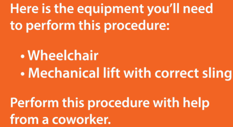 <ul><li><p>WHEELCHAIR</p></li><li><p>MECHANICAL LIFT WITH CORRECT SLING</p></li></ul><p></p><p>PERFORM THIS PROCEDURE WITH THE HELP OF A COWORKER</p><p></p>