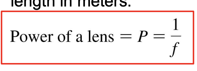<p>-Corrective lenses are prescribed not by their focal length but by their refractive <strong>power</strong></p><p>-The power of a lens is the inverse of its focal length in meters: P=1/f</p><p>-The SI unit of lens power is the <strong>diopter</strong>, abbreviated D, defined as <mark data-color="green" style="background-color: green; color: inherit;">1 D = 1 m−1</mark></p><ul><li><p>Thus, a lens with f = 50 cm = 0.50 m has power P = 2.0 D</p></li></ul><p>*+=converging lens, -=diverging lens</p>