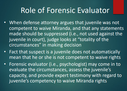 <p>If the defense argues the juvenile wasn’t competent to waive Miranda and statements should be suppressed, a <strong>forensic evaluator (psychologist)</strong> may evaluate the situation and youth’s capacity and give <strong>expert testimony</strong> on competency to waive rights.</p><ul><li><p>The forensic evaluator assesses the juvenile's mental state and understanding of their rights to determine if they can competently waive Miranda. </p></li></ul><p></p>