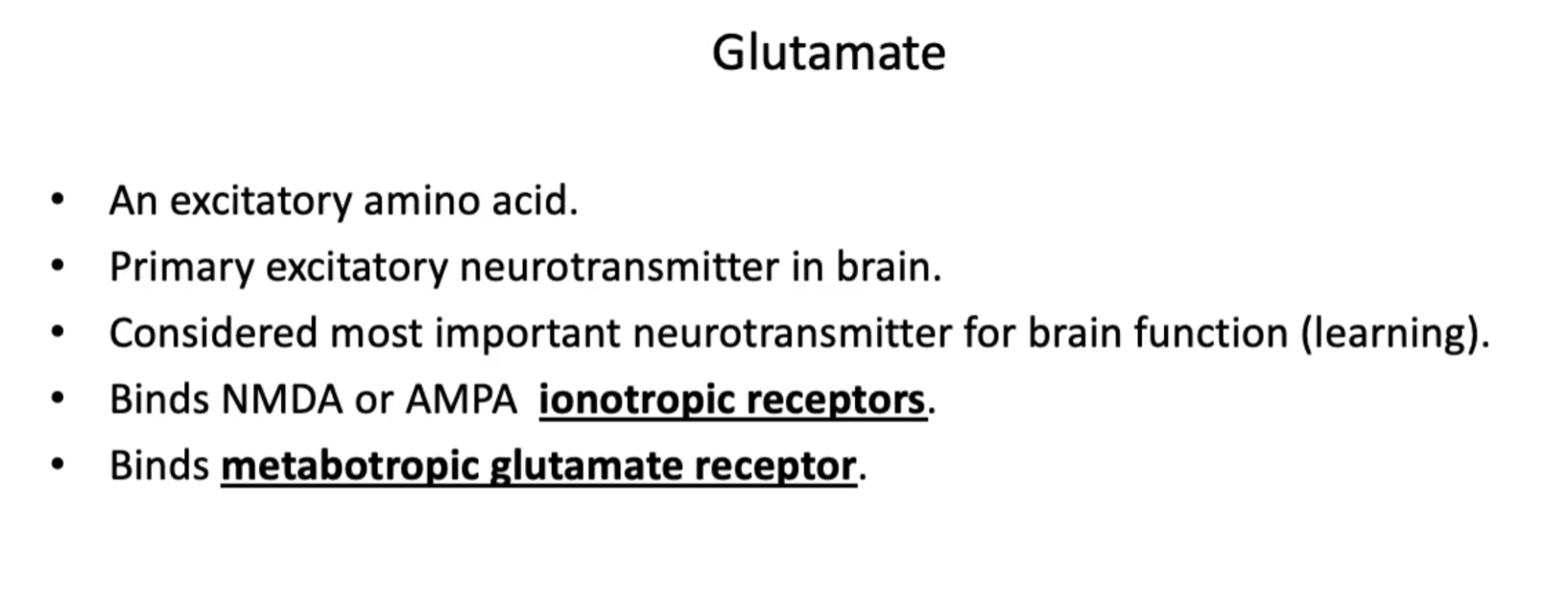 <p><u>Glutamate</u></p><ul><li><p>An excitatory amino acid.</p></li><li><p>Primary excitatory neurotransmitter in brain.</p></li><li><p>Considered most important neurotransmitter for brain function (learning).</p></li><li><p>Binds NMDA or AMPA <em>ionotropic receptors</em>.</p></li><li><p>Binds <em>metabotropic glutamate receptor</em>.</p></li><li><p>Glutamate plays an <strong>essential role</strong> in <strong>synaptic plasticity</strong> and this regulation is <strong>associated</strong> with <strong>excitotoxicity</strong> and in some cases, <strong>neurodegeneration</strong>.</p></li></ul><p></p>