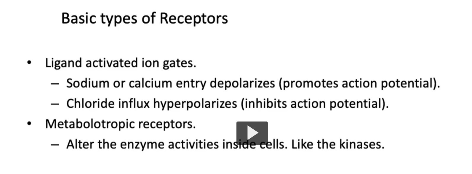 <p><u>Basic types of Receptors</u></p><p>There are<strong> two types of receptors</strong> that we will be discussing. First, there is <strong>ionotropic</strong>, and second, <strong>metabotropic.</strong></p><p>First, <strong>ionotropic receptors</strong>, such as those for <strong>glutamate </strong>or <strong>GABA<sub>a</sub> directly open ion channels</strong> “ionotropic”. Ionotropic are also known as <strong>ligand-activated ion gates</strong>. </p><p>• <strong>Ligand activated ion gates. (</strong>steps)<br>1.<strong> Sodium</strong> or <strong>calcium entry</strong> <strong>depolarizes</strong> (promotes action potential).<br>2. <strong>Chloride influx hyperpolarize</strong>s (leading to inhibition of action potential).</p><p>• <strong>Metabotropic receptors.</strong></p><p><strong>Some examples</strong> <strong>are</strong> the <strong>muscarinic acetyl-choline receptors</strong>.</p><p>-<strong>Metabotropic receptors</strong> work through <strong>second-messengers</strong> and <strong>influence</strong> <strong>gene expression</strong> or <strong>metabolism. </strong> <br>– <strong>Metabotropic receptors</strong> also <strong>alter</strong> the <strong>enzyme activities inside cells</strong>. Like the <strong>kinases.</strong></p>