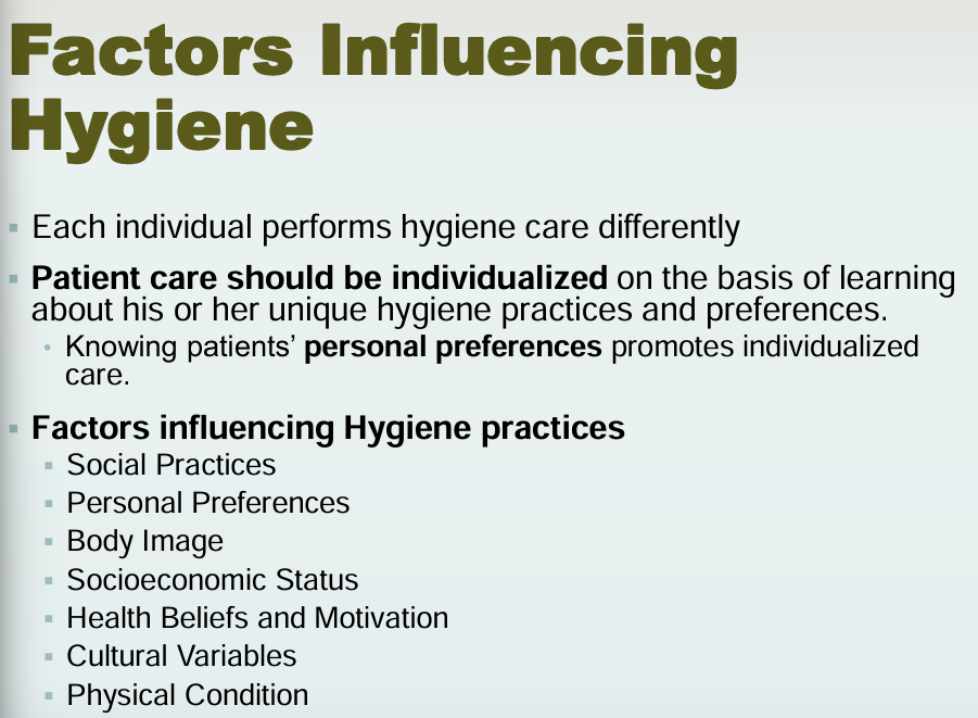 <p><strong>Personal preferences</strong></p><p><strong>Factors influencing hygiene practices</strong></p><ul><li><p>Social practices</p></li><li><p>Personal preferences</p></li><li><p>Body image</p></li><li><p>Socioeconomic status</p></li><li><p>Health beliefs and motivation</p></li><li><p>Cultural variables</p></li><li><p>Physical condition</p></li></ul><p><strong>Patient care should be individualized </strong></p>