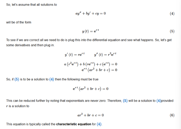 <p>The general solution to any second-order differential equation of the form ay” + by’ + cy = 0 is always in the form of y(t) = e^(rt); more specifically, we will always have two solutions in the form of</p><p></p><p>y<sub>1</sub>(t) = e^(r<sub>1</sub>t)</p><p>y<sub>2</sub>(t) = e^(r<sub>2</sub>t)</p><p></p><p>When plugging in the general form of y(t) = e^(rt), we will always obtain a quadratic equation in terms of r. This is the characteristic equation. </p>