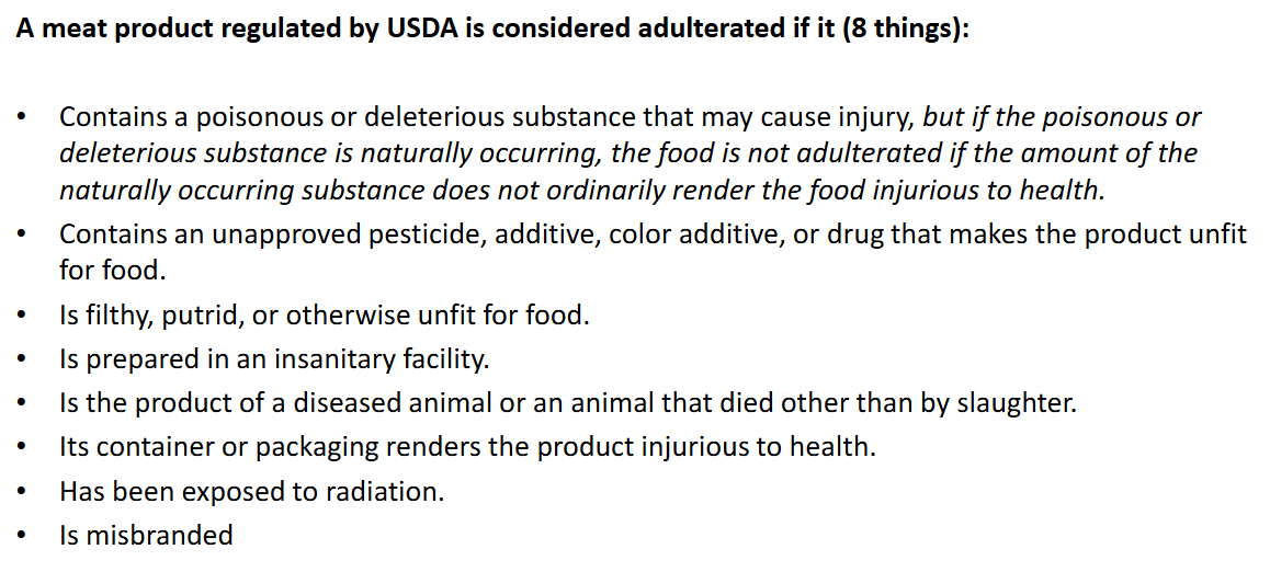 <p><strong>Overall: anything harmful, unapproved, unsanitary, died other than by slaughter, exposed to radiation, misbranded</strong><br><br>Pathogens may be considered adulterants depending on the product<br>Ex: Listeria is an adulterant in cooked or RTE meat<br>Big six E coli serotypes are adulterants in raw ground beef<br>Salmonella is adulterant in breaded and stuffed raw chicken → to reduce salmonellosis cases</p>