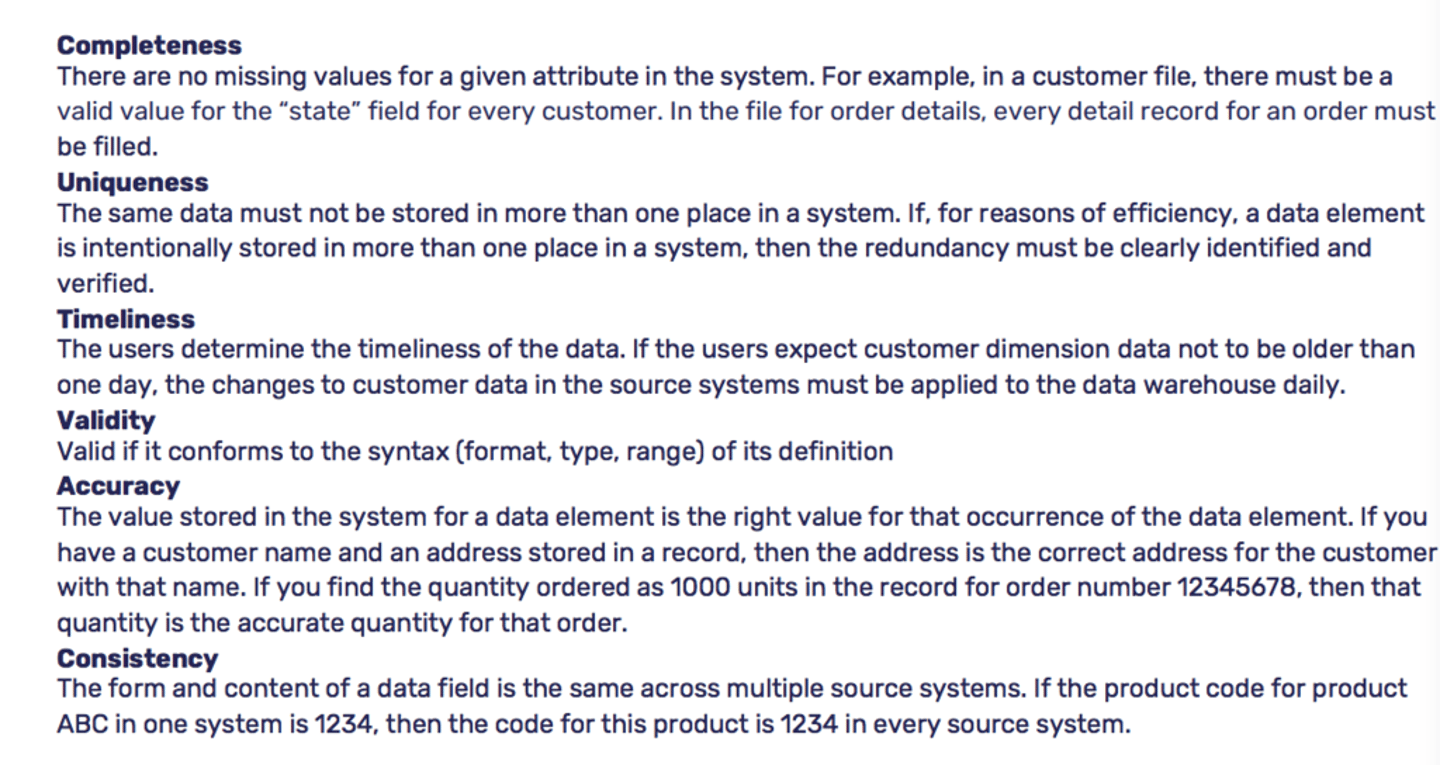 <p>Accuracy - how closely a given attribute matches its intended use.</p><p>Timeliness - measures whether or not the data you need is available at the right time.</p><p>Completeness - minimum amount of information you need to fulfill a business objective. When considering completeness, think about database columns that can't have a null value.</p><p>Consistency - reliability of an attribute. Data consistency typically comes into play in large organizations that store the same data in multiple systems. Considering data consistency is especially important when designing a data warehouse as it sources data from multiple systems.</p><p>Integrity/Validity - indicates whether or not an attribute's value is within an expected range. One way to ensure data validity is to enforce referential integrity in the database.</p><p>Uniqueness - describes whether or not a data attribute exists in multiple places within your organization. Closely related to data consistency, the more unique your data is, the less you have to worry about</p>