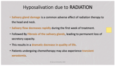 <p>- Radiation therapy kills all cells</p><p>- Salivary flow decreases rapidly during first week of treatment</p><p>- Followed by fibrosis of the salivary glands, leading to permanent loss</p><p>- Results in dramatic decrease in quality of life</p><p>- Patients undergoing chemotherapy may experience transient xerostomia.</p>