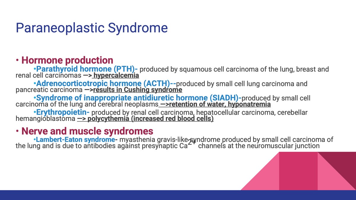 <p><span>A </span><strong>paraneoplastic syndrome</strong><span> is a symptom or disease caused by a tumor </span><strong>at a distant site</strong><span>, usually through </span><strong>hormone production or immune-mediated mechanisms</strong><span>, rather than by direct tumor invasion.</span></p><p></p><p>Caused by <strong>hormone secretion or immune responses</strong> from the tumor and include:</p><ul><li><p>Cachexia</p></li><li><p>Hypercalcemia (PTH)</p></li><li><p>Cushing syndrome (ACTH)</p></li><li><p>SIADH</p></li><li><p>Polycythemia (EPO)</p></li><li><p>Lambert-Eaton syndrome.</p></li></ul><p></p><p>Cachexia ("Cancer Wasting")</p><ul><li><p>Loss of body fat and muscle</p></li><li><p>Weakness</p></li><li><p>Anorexia (loss of appetite)</p></li></ul><p></p><p></p><p></p><p></p>