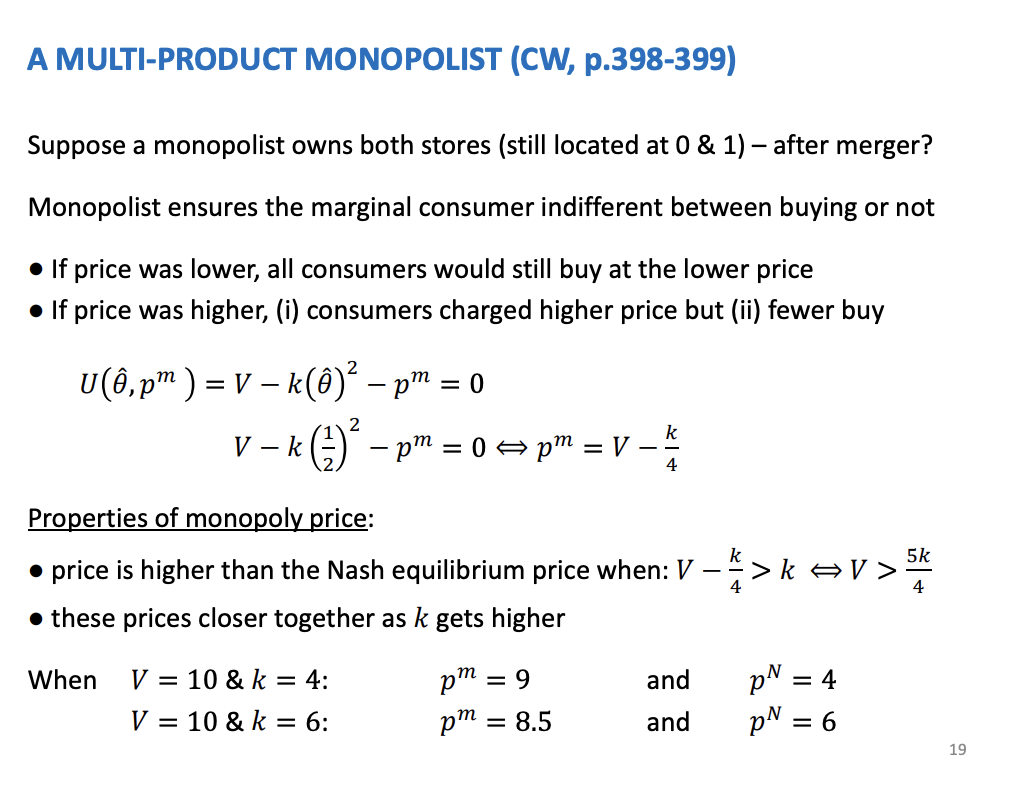 <p>Stores are owned by a monopolist, set the price to such a level that the consumer is indifferent at the midpoint is indifferent between buying and not buying. Ensures everyone buys and do it at the point where the marginal consumers gets 0 utility. If they set a price higher, the profits will fall. They want to ensure that everyone buys.</p><p>&nbsp;</p><p>Theta Hat, locates in the middle as the marginal consumer, sub in 0.5. Sets the utility equation to 0.</p><p>&nbsp;</p><p>Also k is equal to the price.<span>&nbsp; </span>As K increases, the competitive price increases, but here the monopoly price falls. The difference between the two gets smaller as the product differentiation increases.</p><p>&nbsp;</p><p>Unilateral effects - the difference between the prices is larger when lower levels of differentiation, shown when k = 4 and k = 6</p>