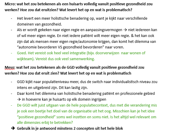 <p>Micro: Wat zou het betekenen als een huisarts volledig vanuit positieve gezondheid werkt? Wat levert het op en wat is problematisch?</p><p>Als een huisarts volledig vanuit <strong>positieve gezondheid</strong> werkt, kijkt hij niet alleen naar ziekte en klachten, maar ook naar andere dimensies zoals mentaal welzijn, zingeving, sociaal netwerk, kwaliteit van leven en dagelijks functioneren. De huisarts hanteert dus een <strong>holistische benadering</strong> en kijkt naar de mens als geheel.</p><p>Dit kan voordelen opleveren omdat problemen die achter gezondheidsklachten liggen sneller zichtbaar worden. Een patiënt met lichamelijke klachten blijkt bijvoorbeeld ook last te hebben van eenzaamheid, schulden of verlies van zingeving. Daarnaast sluit deze aanpak aan bij <strong>eigen regie</strong>, omdat patiënten worden gestimuleerd om zelf keuzes te maken en actief mee te denken over oplossingen.</p><p>Tegelijk zijn er ook nadelen. Niet iedere patiënt wil of kan veel eigen regie nemen. Sommige mensen hebben onvoldoende vaardigheden, motivatie of mogelijkheden om zelf verantwoordelijkheid op te nemen. Hierdoor kan het ethische dilemma ontstaan tussen <strong>autonomie bevorderen versus gezondheid bevorderen</strong>: moet een huisarts de keuze van de patiënt respecteren als die mogelijk slecht is voor diens gezondheid?</p><p>Daarnaast vraagt positieve gezondheid veel <strong>integrale samenwerking</strong>. Een huisarts moet regelmatig samenwerken met wijkteams, welzijnsorganisaties, GGZ, schuldhulpverlening of woningcorporaties. Dat maakt de zorg complexer en vraagt veel afstemming tussen professionals.</p><p></p><p>Meso: Wat zou het betekenen als de GGD volledig vanuit positieve gezondheid werkt? Wat levert het op en wat is problematisch?</p><p>Als de GGD volledig vanuit positieve gezondheid werkt, kijkt zij niet alleen naar ziektepreventie en gezondheidsrisico's, maar ook naar welzijn, participatie, sociale contacten, kwaliteit van leven en veerkracht van burgers.</p><p>Het voordeel hiervan is dat gezondheidsproblemen breder worden aangepakt. De GGD kan dan niet alleen focussen op het voorkomen van ziekte, maar ook op factoren die bijdragen aan een gezond en betekenisvol leven. Dit sluit aan bij een <strong>holistische benadering van gezondheid</strong>.</p><p>Tegelijk ontstaat hier een spanningsveld. De GGD werkt normaal vooral vanuit een <strong>populatiegerichte benadering</strong> en richt zich op groepen burgers. Positieve gezondheid is juist sterk gericht op individuele ervaringen en persoonlijke doelen. Wanneer de GGD zich te veel op individuele situaties richt, bestaat het risico dat zij haar kerntaak op populatieniveau uit het oog verliest.</p><p>Daarnaast speelt het dilemma van <strong>holistische benadering versus professionele grenzen</strong>. Als gezondheid alle levensdomeinen omvat, rijst de vraag hoever de verantwoordelijkheid van de GGD reikt. Moet de GGD zich ook bezighouden met onderwerpen zoals schulden, huisvesting of eenzaamheid? Daardoor wordt het moeilijk om af te bakenen wat wel en niet tot het werkterrein van de organisatie behoort.</p><p>Kortom: positieve gezondheid kan zorgen voor een bredere en meer mensgerichte aanpak, maar roept ook vragen op over eigen regie, professionele grenzen, samenwerking en de kerntaak van organisaties zoals de GGD.</p><p></p><p>Macro: Wat zou het betekenen als het hele zorgbeleid volledig vanuit positieve gezondheid werkt? Wat levert het op en wat is problematisch? </p><p>Als de overheid volledig vanuit <strong>positieve gezondheid</strong> werkt, richt beleid zich niet alleen op ziekte en zorg, maar ook op welzijn, participatie, zingeving en kwaliteit van leven. Er komt meer aandacht voor <strong>preventie</strong> en <strong>eigen regie</strong>.</p><p>Dit sluit aan bij de verschuiving van de <strong>verzorgingsstaat naar de verzorgingsstraat</strong>, waarbij burgers meer verantwoordelijkheid krijgen voor hun gezondheid en welzijn.</p><p>Een probleem is dat niet iedereen evenveel mogelijkheden heeft om eigen regie te nemen. Mensen verschillen in gezondheid, opleiding, inkomen en sociaal netwerk. Hierdoor kunnen ongelijkheden toenemen.</p><p>Daarnaast vraagt deze aanpak veel <strong>integrale samenwerking</strong> tussen zorg, welzijn, onderwijs, wonen en werk, wat in de praktijk niet altijd eenvoudig is.</p><p><strong>Kort:</strong> positieve gezondheid op macroniveau kan zorgen voor meer preventie en eigen regie, maar brengt ook uitdagingen mee rond ongelijkheid en samenwerking.</p>