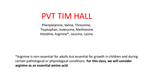 <p>PVT TIM HALL</p><p>Phenylalanine</p><p>Valine</p><p>Threonine</p><p>Tryptophan </p><p>Isoleucine</p><p>Methionine</p><p>Histidine</p><p>Arginine*</p><p>Leucine</p><p>Lysine </p><p>*Arginine is non-essential for adults but essential for growth in children and during certain pathological or physiological conditions</p>