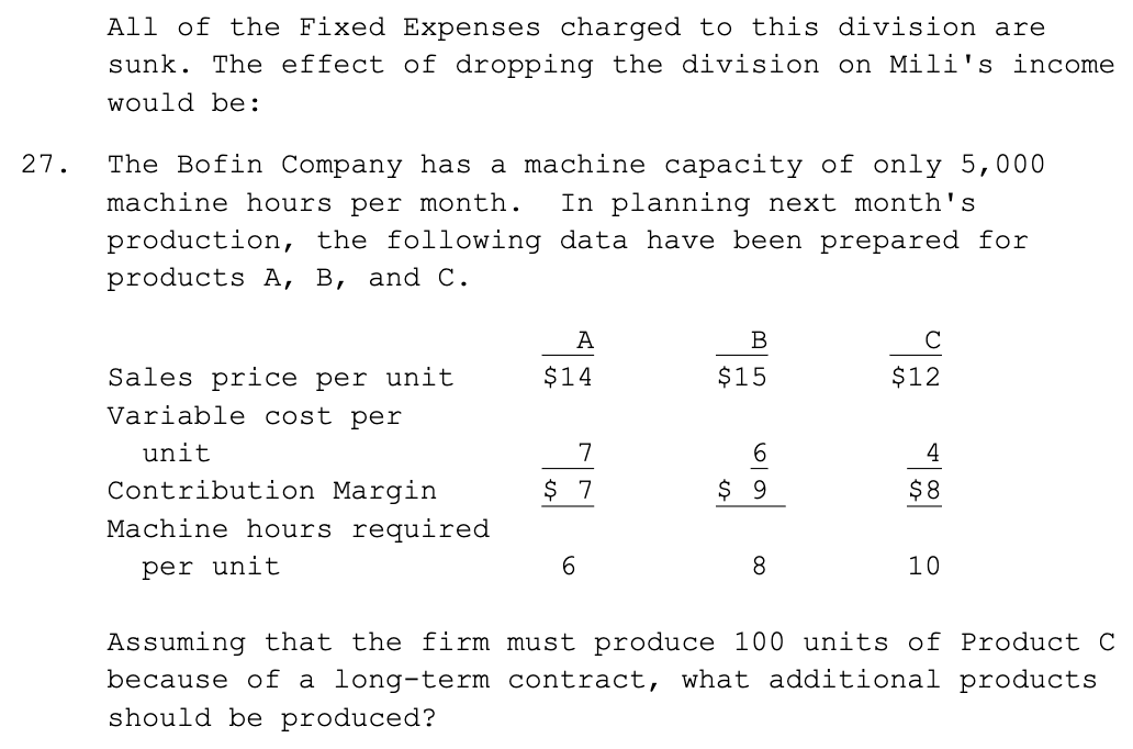 <p>The Bofin Company has a machine capacity of only 5,000</p><p>machine hours per month. In planning next month's</p><p>production, the following data have been prepared for</p><p>products A, B, and C</p><p></p><p>(view image)</p><p></p><p>Assuming that the firm must produce 100 units of Product C because of a long-term contract, what additional products should be produced?</p><p>a. Produce as much of Product B as possible, as it has the highest total contribution margin per unit. </p><p>b. Produce as much of Product A as possible, as it has the highest contribution margin per machine hour. </p><p>c. Produce as much of Product C as possible, because it has a higher contribution margin than Product A. </p><p>d. Produce an equal amount of Product A and Product B to balance the machine load.</p><p></p><p>a. $4,000 </p><p>b. $4,800 </p><p>c. $5,125 </p><p>d. $5,462</p>