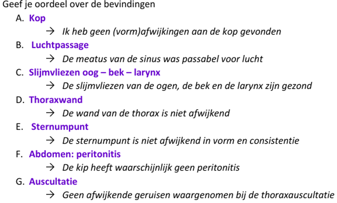 <ul><li><p>Kop (vleugelgreep/op de arm)</p><ul><li><p>inspectie —> vorm, belijning, symmetrie</p></li><li><p>inspectie oog en oor-opening (veertjes wegschuiven) —> bevedering</p></li><li><p>neusopening en bevuiling</p></li></ul></li><li><p>Oog (rugligging, bosje kip of vleugelgreep)</p><ul><li><p>ectropion onderooglid —> kleur, vochtigheid, bloedingen, laesies, oedeem, exsudaat en aanwezigheid rode stip in onderste conjuctivaalzak</p></li><li><p>cornea (ggdvrs) —> glad, glanzend, doorschijnend, vochtig, reflecterend, sferisch</p></li></ul></li><li><p>(swab —> wordt niet gedaan bij station, maar je zou stevig op sinus infraorbitalis moeten drukken met je duim en wrijven in richting neusopening)</p></li><li><p>Bek (vleugelgreep/rugligging)</p><ul><li><p>open bek met duim op ondersnavelpunt en beoordeel de larynx, tong, choanaalspleet en snavellijsten op —> kleur, vochtigheid, bloedingen, laesies, openstaan chonaalspleet, oedeem, aspect, exsudaat</p></li></ul></li><li><p>Luchtpassage (vleugelgreep/rugligging)</p><ul><li><p>sluit neusgaten en druk snavel dicht en beoordeel beweging laterale sinuswand Beiderzijds)</p></li></ul></li><li><p>Trachea (vleugelgreep)</p><ul><li><p>voorzichtig palperen vanaf larynx tot borstingang. Beoordeel —> fracturen, callus, andere afwijkingen (pijn/deformiteiten)</p></li></ul></li><li><p>Sternum (vleugelgreep)</p><ul><li><p>oppervlakkige palpatie —> belijning sternum (m.n sternumpunt)</p></li><li><p>diep —> buig sternumpunt over je duim heen voor consistentie</p></li></ul></li><li><p>Thoraxwand (vleugelgreep)</p><ul><li><p>oppervlakkige palpatie thoraxwand voor deformiteiten</p></li><li><p>bij anamnese gepakt door hond ook grondig de rug</p></li></ul></li><li><p>Abdomen (vleugelgreep)</p><ul><li><p>vanaf hypogastrium naar craniaal en dorsaal. Beoordeel —> soepelheid/beweeglijkheid darmen (voor peritonitis), hoeveelheid omentaal vet (spiermaag ter oriëntatie)</p></li></ul></li><li><p>Auscultatie thorax (vleugelgreep met poten van voren gefixeerd, dan met hand die vleugels vastheeft vleugels glad strijken))</p><ul><li><p>houd de rug van de kip tegen je oor en beoordeel —> harttonen, ademhalingsgeruizen</p></li></ul></li><li><p>Presenteren bek en inspectie larynx (assistent om kip in gleugelgreep te houden met poten gefixeerd of bosje kip)</p><ul><li><p>benader de kop van achter en omvat de ondersnavel met middelvinger en duim en bovensnavel omhoog duwen met wijsvinger. </p></li><li><p>omvat met je andere hand met duim en middelvinger de trachea van voor en je wijsvinger op de onderbek. Beweeg tegelijk trachea en larunx omhoog en tong naar beneden</p></li><li><p>Beoordeel —> kleur, vochtigheid, bloedingen, laesies, oedeem, exsudaat</p></li></ul></li><li><p>Conclusies</p></li></ul><p></p>