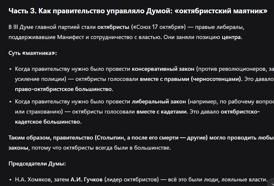 <p><strong>3. Выборы в III Думу (осень 1907)</strong></p><ul><li><p class="ds-markdown-paragraph">Ни одна партия не получила абсолютного большинства.</p></li><li><p class="ds-markdown-paragraph"><strong>Главная фракция – октябристы</strong> (центр).</p></li><li><p class="ds-markdown-paragraph"><strong>Председатели Думы:</strong></p><ul><li><p class="ds-markdown-paragraph"><strong>Н.А. Хомяков</strong> (первый председатель);</p></li><li><p class="ds-markdown-paragraph">затем <strong>А.И. Гучков</strong> (лидер октябристов).</p></li></ul></li></ul><p><strong>4. Механизм «октябристского маятника»</strong></p><ul><li><p class="ds-markdown-paragraph">Два возможных блока голосования:</p><ul><li><p class="ds-markdown-paragraph"><strong>Право-октябристское большинство</strong> (октябристы + правые/черносотенцы) – для консервативных законов.</p></li><li><p class="ds-markdown-paragraph"><strong>Октябристско-кадетское большинство</strong> (октябристы + кадеты) – для либеральных инициатив.</p></li></ul></li><li><p class="ds-markdown-paragraph">Это позволяло правительству <strong>лавировать</strong> и проводить любые законопроекты.</p></li></ul><p></p>