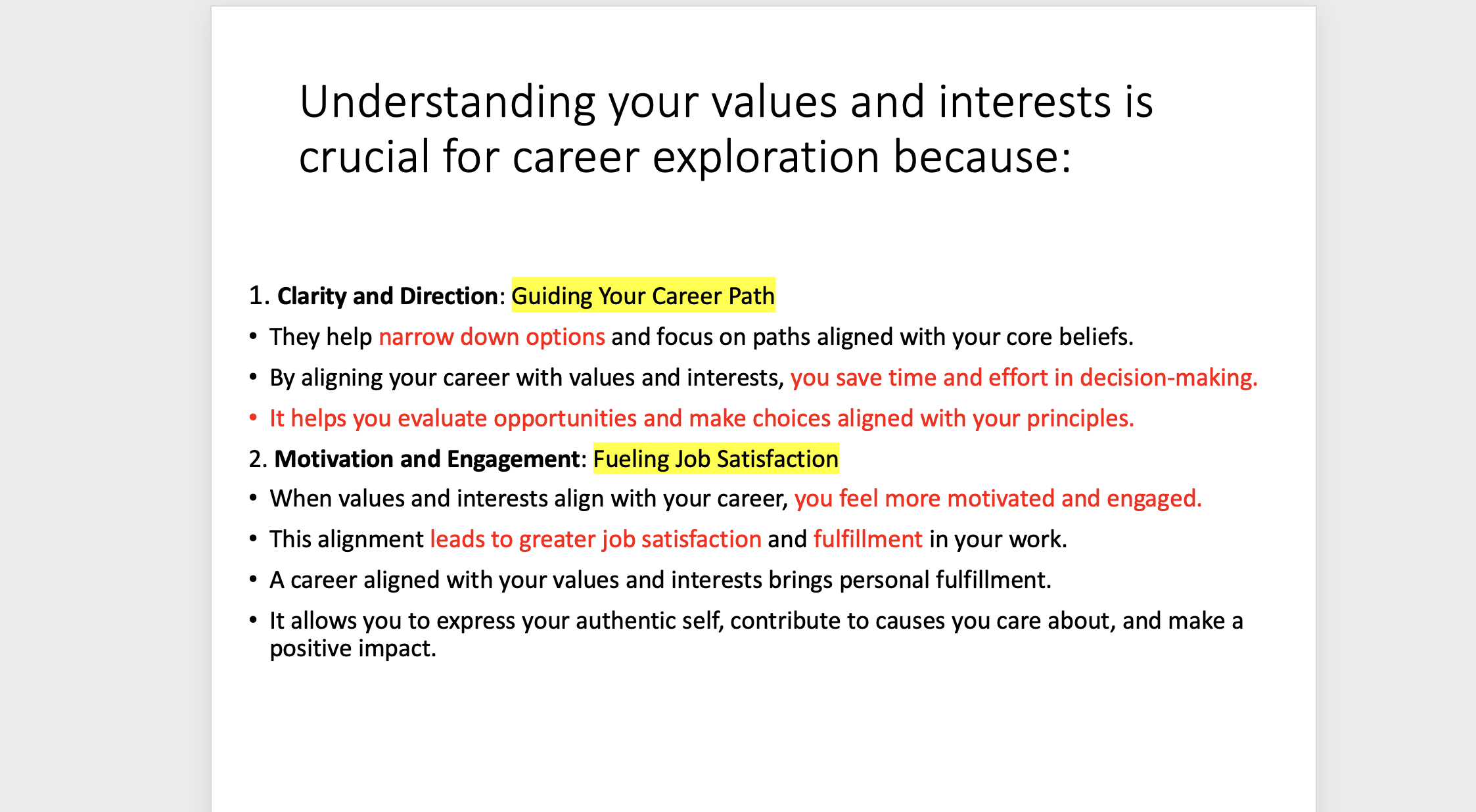 <p><span>1. <strong>Clarity and Direction</strong>: </span><span style="background-color: yellow;">Guiding Your Career Path</span></p><p><span>•They help narrow down options and focus on paths aligned with your core beliefs.</span></p><p><span>•By aligning your career with values and interests, you save time and effort in decision-making.</span></p><p><span>•It helps you evaluate opportunities and make choices aligned with your principles.</span></p><p style="text-align: left;"><span>2. <strong>Motivation and Engagement</strong>: </span><span style="background-color: yellow;">Fueling Job Satisfaction</span></p><p><span>•When values and interests align with your career, you feel more motivated and engaged.</span></p><p><span>•This alignment leads to greater job satisfaction and fulfillment in your work.</span></p><p><span>•A career aligned with your values and interests brings personal fulfillment.</span></p><p><span>•It allows you to express your authentic self, contribute to causes you care about, and make a positive impact.</span></p><p><span>•</span></p>