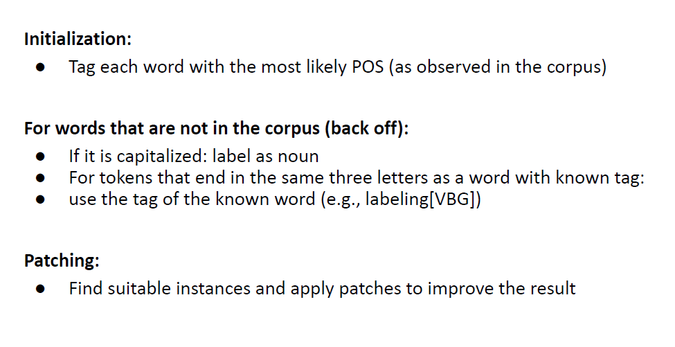 <p>Core idea:</p><p>○ Use a probabilistic approach first</p><p>○ Then revise and correct it using contextual rules</p><p>supervised method and requires tagged corpus</p><p></p>