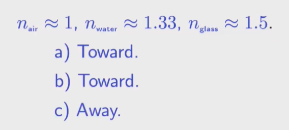 <p>Toward. Toward. Away. (are you going from a lower to a higher index of refraction. If you are, then it bends towards the normal. If it's the opposite, it bends away from the normal.) </p><p></p>