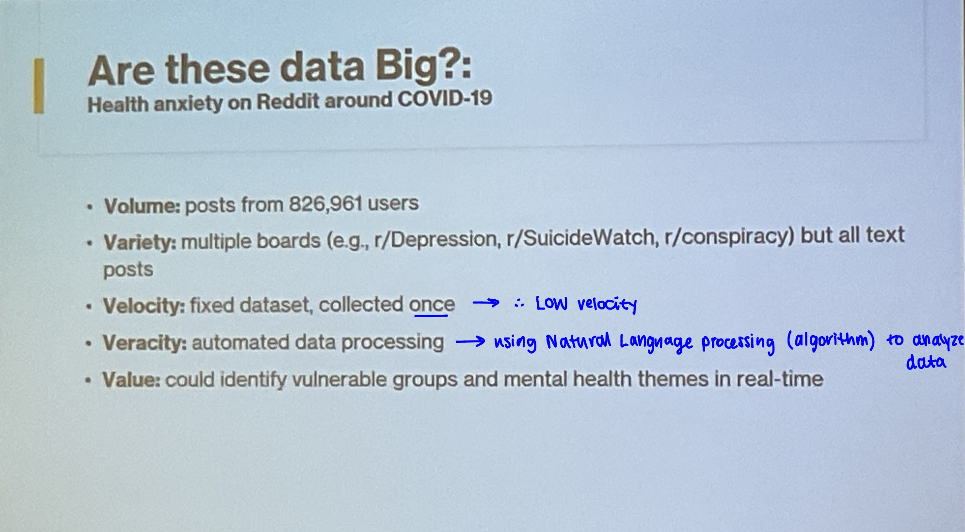 <p>Big data is considered large and continually generated digital datasets &amp; these are the characteristics of complex data</p><p><strong>Volume</strong>: number of data points / amount of data generated</p><ul><li><p>Costco is a large chain company with multiple stores across the province and generates millions of transactions per day => large dataset of purchases and customer behaviour</p></li></ul><p><strong>Velocity</strong>: pace of data generation</p><ul><li><p>MRI has low velocity VS steps counted on IPhone has high velocity</p></li></ul><p><strong>Variety</strong>: different types of data (structured/unstructured)</p><ul><li><p>social media data includes videos, photos, comments</p></li></ul><p><strong>Veracity</strong>: data quality and accuracy</p><ul><li><p>bots and fake accounts on social media</p></li><li><p>heart rate measured by Apple watch</p></li></ul><p><strong>Value</strong>: potential to create benefits and insights</p><ul><li><p>survey on customer behaviour used to improve future products</p></li></ul><p></p>