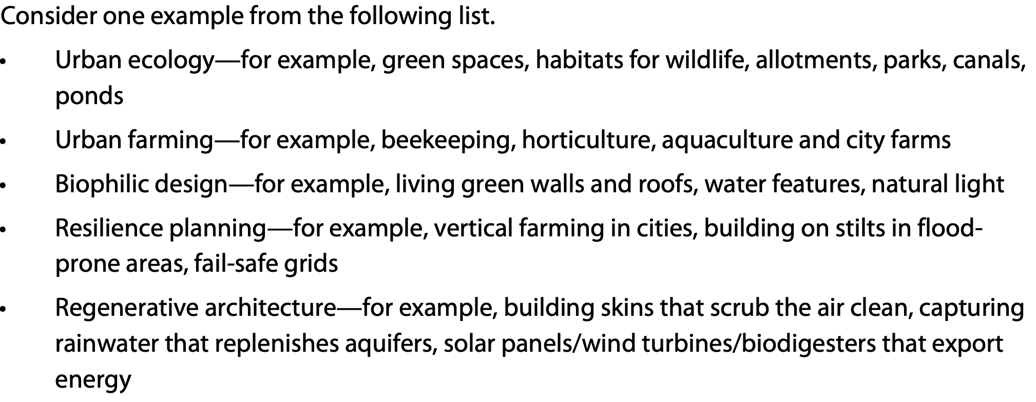 <p>urban ecology: green spaces and natural habitats into city design</p><p>urban farming: growing food withinc ities</p><p>biophilic design: brings nature into the built environment (natural elements into architecture)</p><p>resilience planning: designing cities to withstand and adapt to env changes</p><p>regenerative architecture: reduce env harm but actively improve the env</p>