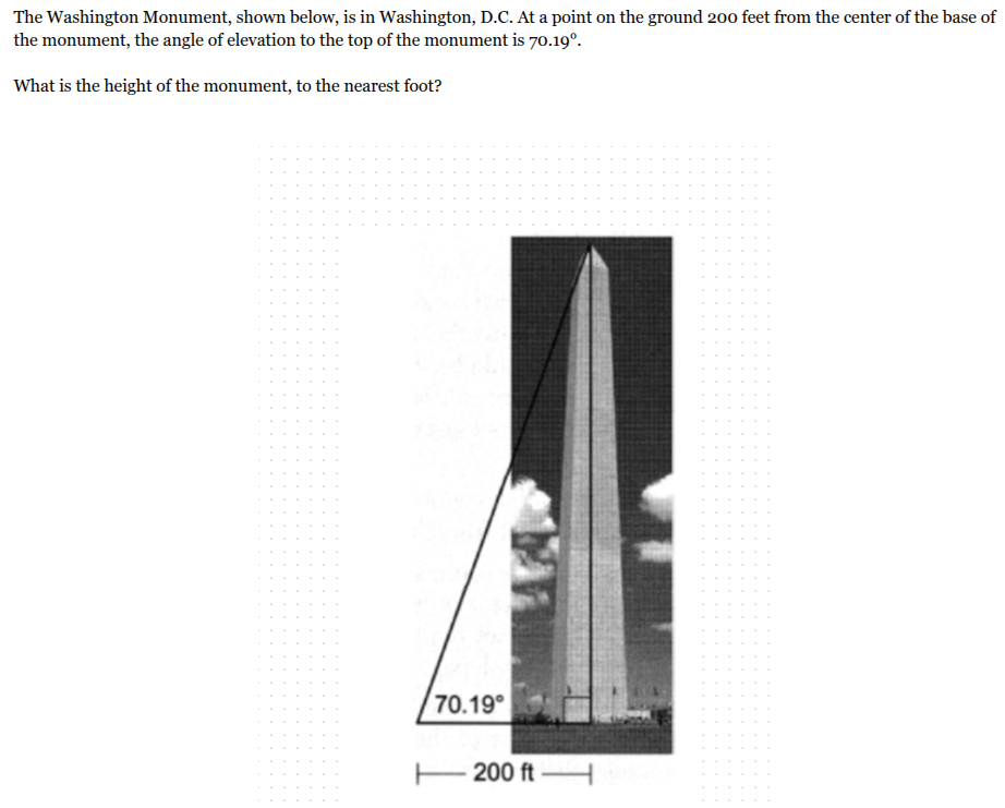 <p>The Washington Monument, shown below, is in Washington, D.C. At a point on the ground 200 feet from the center of the base of the monument, the angle of elevation to the top of the monument is 70.19°.<br><br>What is the height of the monument, to the nearest foot?</p>