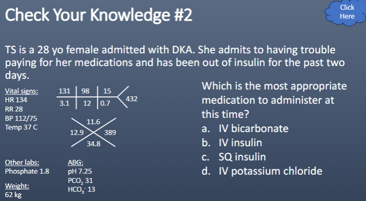 <p>Which is the most appropriate medication to administer at this time?</p><p>a. IV bicarbonate</p><p>b. IV insulin</p><p>c. SQ insulin</p><p>d. IV potassium chloride</p>
