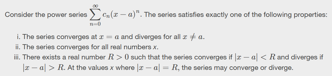 <p>Converges at x=a, diverges when x doesnt equal a<br>Converges for all real numbers it converges<br>Converges between a-R to a+R, outside of that it diverges and have to test the endpoints using the ratio test</p>
